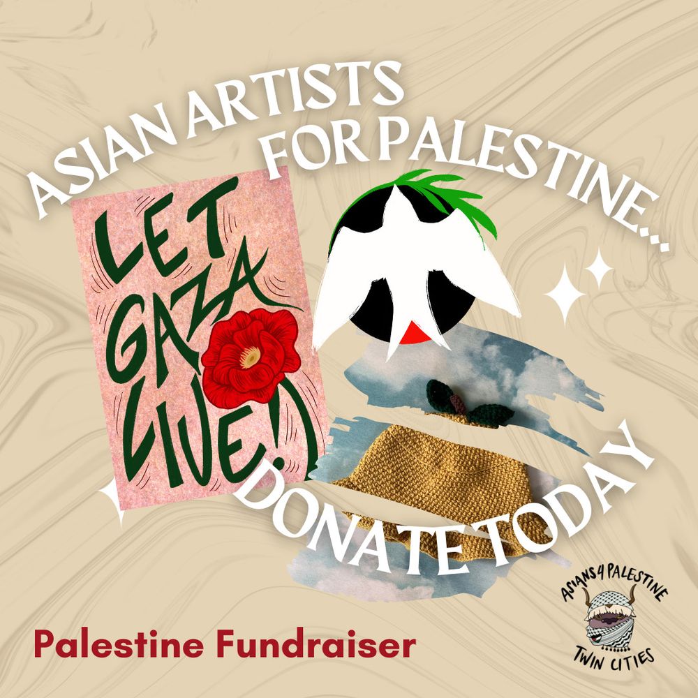 Tan background graphic with slightly darker brown waves in the background. There are three main images: one mostly pink print with Let Gaza Live in green text and a red poppy illustration; the second an illustration of a white bird flying up and holding an olive branch; and a third image of a yellow crochet hat. Text reads: Asian Artists for Palestine... Donate today. Palestine Fundraiser. Logo is Appa from Avatar wearing a keffiyeh. Text on logo reads Asians 4 Palestine Twin Cities.