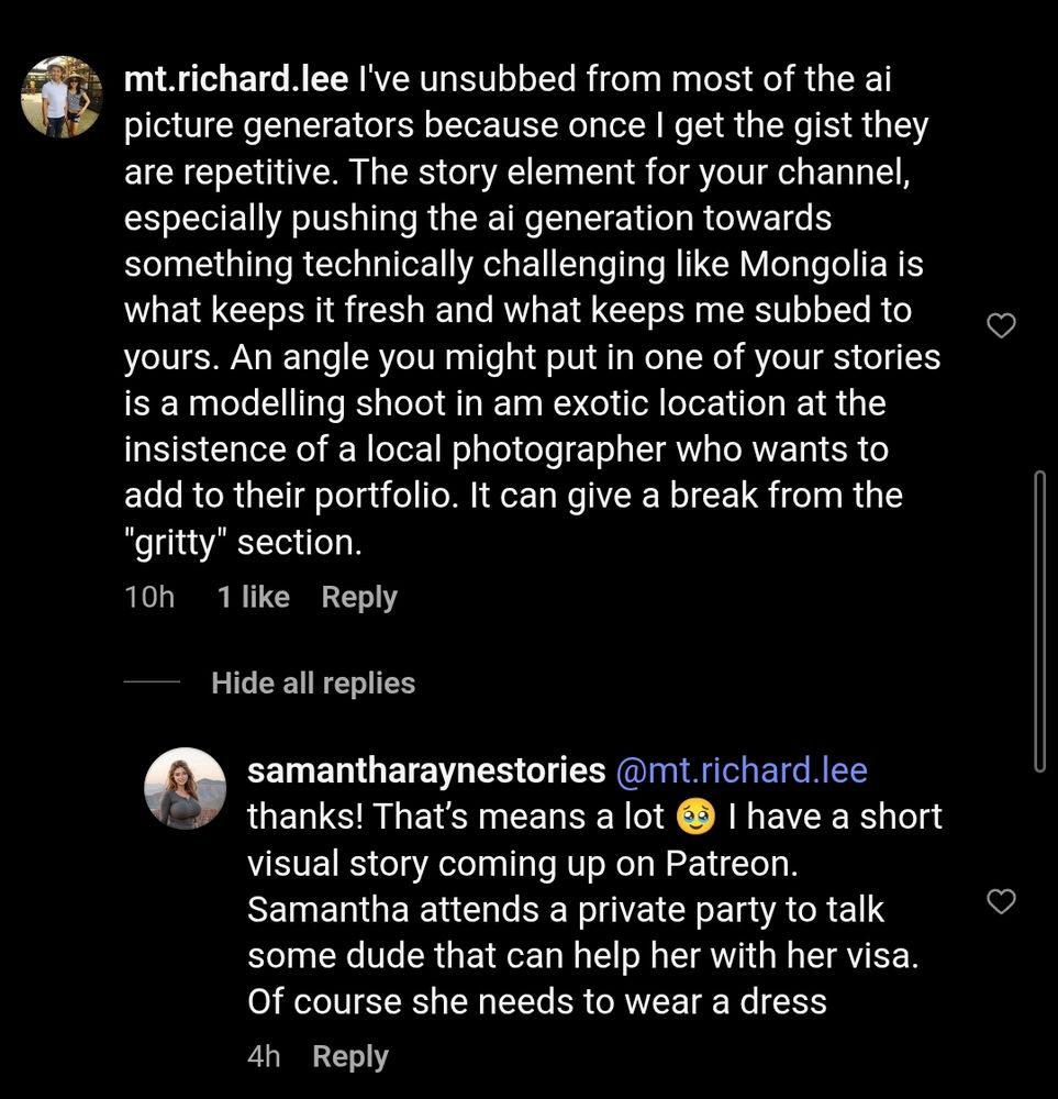 Violent from underneath a video from samantharaynestories Instagram:

mt.richard.lee: I've unsubbed from most of the ai picture generators because once I get the gist they are repetitive. The story element for your channel, especially pushing the ai generation towards something technically challenging like Mongolia is what keeps it fresh and what keeps me subbed to yours. An angle you might put in one of your stories is a modelling shoot in am exotic location at the insistence of a local photographer who wants to add to their portfolio. It can give a break from the "gritty" section. [10h/1 like]

samantharaynestories: @mt.richard.lee
thanks! That's means a lot I have a short visual story coming up on Patreon. Samantha attends a private party to talk some dude that can help her with her visa. Of course she needs to wear a dress [4h]
