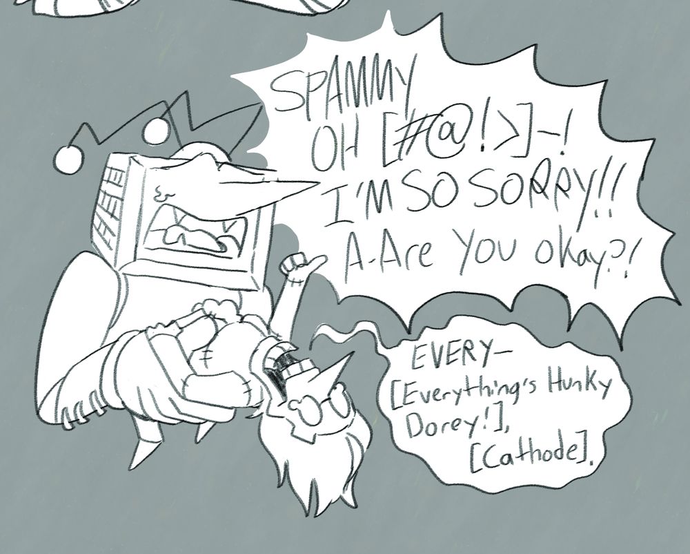 Tenna is holding Spamton, panicked, as a little bit of stuffing is leaking from Spamton's stomach. Tenna's crying, "SPAMMY OH [#@!<]-! I'M SO SORRY!! A-Are you okay?!". Spamton is giving a thumbs up, saying "EVERY- [Everything's Hunky Dorey!], [Cathode]."