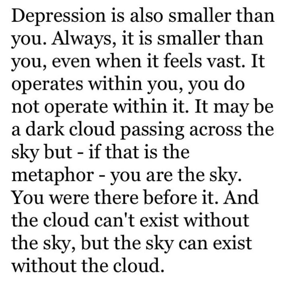 Depression is also smaller than you. Always, it is smaller than you, even when it feels vast. It operates within you, you do not operate within it. It may be a dark cloud passing across the sky but - if that is the metaphor - you are the sky. You were there before it. And the cloud can't exist without the sky, but the sky can exist without the cloud.