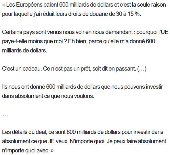 

    « Les Européens paient 600 milliards de dollars et c’est la seule raison pour laquelle j’ai réduit leurs droits de douane de 30 à 15 %.

    Certains pays sont venus nous voir en nous demandant : pourquoi l’UE paye-t-elle moins que moi ? Eh bien, parce qu’elle m’a donné 600 milliards de dollars.

    C’est un cadeau. Ce n’est pas un prêt, soit dit en passant. (…)

    Ils nous ont donné 600 milliards de dollars que nous pouvons investir dans absolument ce que nous voulons.

    …

    Les détails du deal, ce sont 600 milliards de dollars pour investir dans absolument ce que JE veux. N’importe quoi. Je peux faire absolument n’importe quoi avec. »
