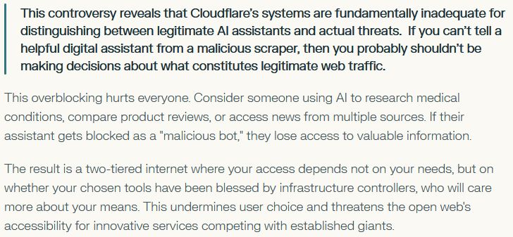     This controversy reveals that Cloudflare's systems are fundamentally inadequate for distinguishing between legitimate AI assistants and actual threats.  If you can't tell a helpful digital assistant from a malicious scraper, then you probably shouldn't be making decisions about what constitutes legitimate web traffic.

This overblocking hurts everyone. Consider someone using AI to research medical conditions, compare product reviews, or access news from multiple sources. If their assistant gets blocked as a "malicious bot," they lose access to valuable information.

The result is a two-tiered internet where your access depends not on your needs, but on whether your chosen tools have been blessed by infrastructure controllers, who will care more about your means. This undermines user choice and threatens the open web's accessibility for innovative services competing with established giants.