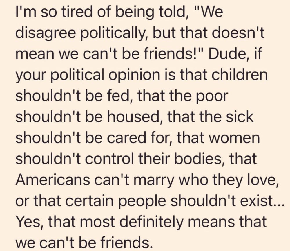 I'm so tired of being told, "We disagree politically, but that doesn't mean we can't be friends!" Dude, if your political opinion is that children shouldn't be fed, that the poor shouldn't be housed, that the sick shouldn't be cared for, that women shouldn't control their bodies, that Americans can't marry who they love, or that certain people shouldn't exist...
Yes, that most definitely means that we can't be friends.
