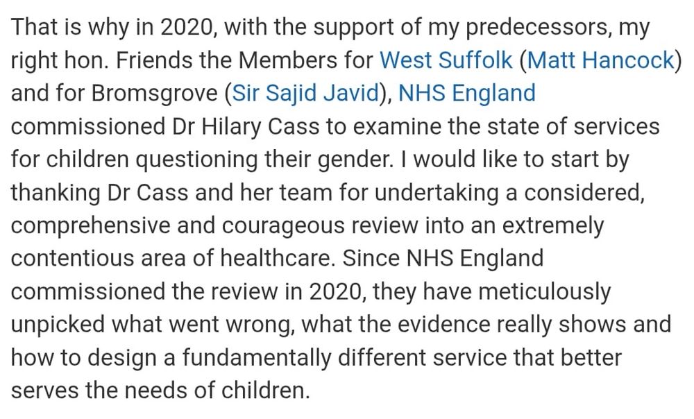 That is why in 2020, with the support of my predecessors, my right hon. Friends the Members for West Suffolk (Matt Hancock) and for Bromsgrove (Sir Sajid Javid), NHS England commissioned Dr Hilary Cass to examine the state of services for children questioning their gender. I would like to start by thanking Dr Cass and her team for undertaking a considered, comprehensive and courageous review into an extremely contentious area of healthcare. Since NHS England commissioned the review in 2020, they have meticulously unpicked what went wrong, what the evidence really shows and how to design a fundamentally different service that better serves the needs of children.