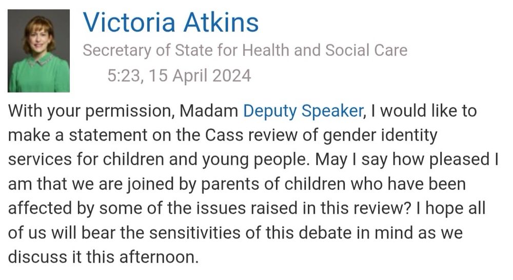Victoria Atkins
Secretary of State for Health and Social Care
5:23, 15 April 2024
With your permission, Madam Deputy Speaker, I would like to make a statement on the Cass review of gender identity services for children and young people. May I say how pleased I am that we are joined by parents of children who have been affected by some of the issues raised in this review? I hope all of us will bear the sensitivities of this debate in mind as we discuss it this afternoon.