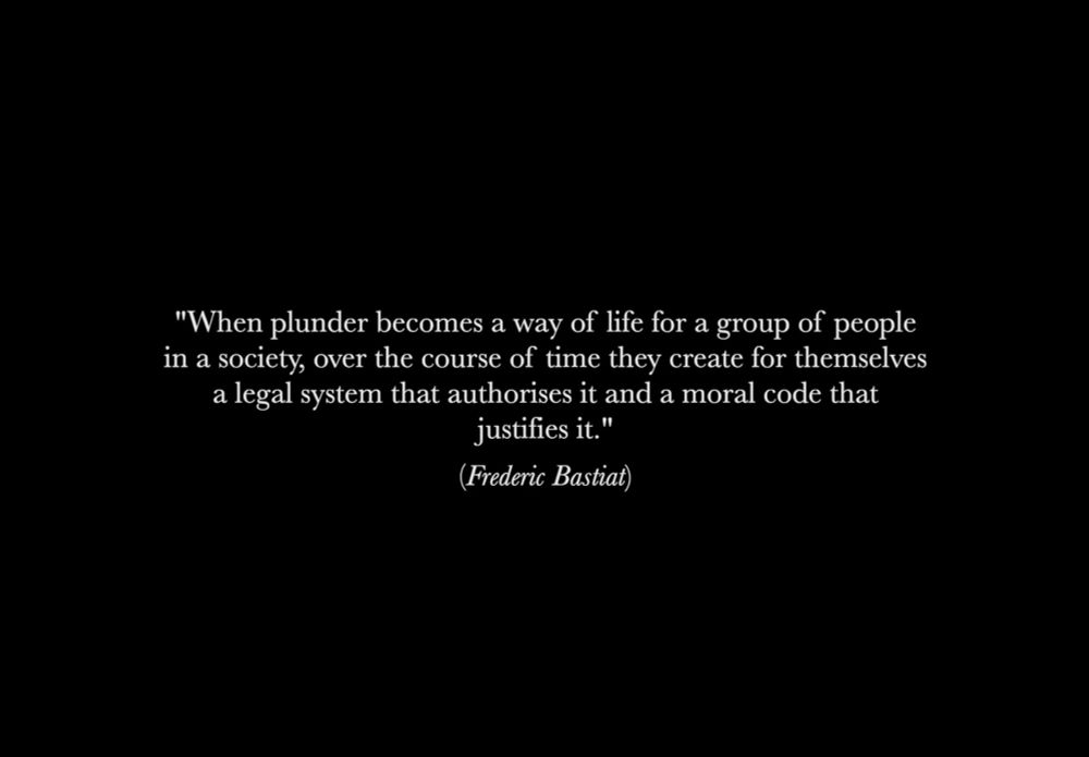 Quote on black background 
"When plunder becomes a way of life for a group of people in a society, over the course of time they create for themselves a legal system that authorises it and a moral code that justifies it." (Frederic Bastiat)