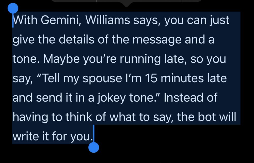 A screenshot of a news article from the verge. It reads “With Gemini, Williams says, you can just give the details of the message and a tone. Maybe you're running late, so you say, "Tell my spouse I'm 15 minutes late and send it in a jokey tone." Instead of having to think of what to say, the bot will write it for you.”