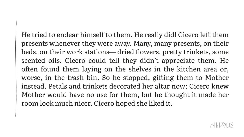 A snippet that reads "He tried to endear himself to them. He really did! Cicero left them presents whenever they were away. Many, many presents, on their beds, on their work stations— dried flowers, pretty trinkets, some scented oils. Cicero could tell they didn’t appreciate them. He often found them laying on the shelves in the kitchen area or, worse, in the trash bin. So he stopped, gifting them to Mother instead. Petals and trinkets decorated her altar now; Cicero knew Mother would have no use for them, but he thought it made her room look much nicer. Cicero hoped she liked it."