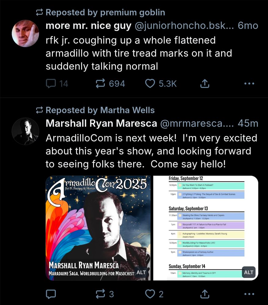 A pair of skeets:
The first Reposted by premium goblin 
more mr. nice guy

rfk jr. coughing up a whole flattened

armadillo with tire tread marks on it and suddenly talking normal


The second, Reposted by Martha Wells

Marshall Ryan Maresca 
 ArmadilloCom is next week! I'm very excited about this year's show, and looking forward to seeing folks there. Come say hello!