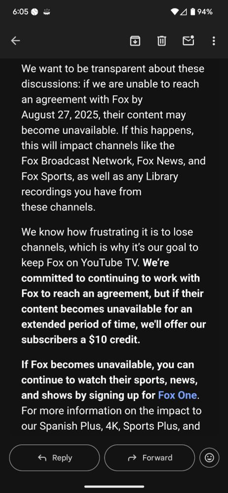 We want to be transparent about these discussions: if we are unable to reach an agreement with Fox by August 27, 2025, their content may become unavailable. If this happens, this will impact channels like the Fox Broadcast Network, Fox News, and Fox Sports, as well as any Library recordings you have from these channels. We know how frustrating it is to lose channels, which is why it's our goal to keep Fox on YouTube TV. We're committed to continuing to work with Fox to reach an agreement, but if their content becomes unavailable for an extended period of time, we'll offer our subscribers a $10 credit. If Fox becomes unavailable, you can continue to watch their sports, news, and shows by signing up for Fox One. For more information on the impact to our Spanish Plus, 4K, Sports Plus, and
