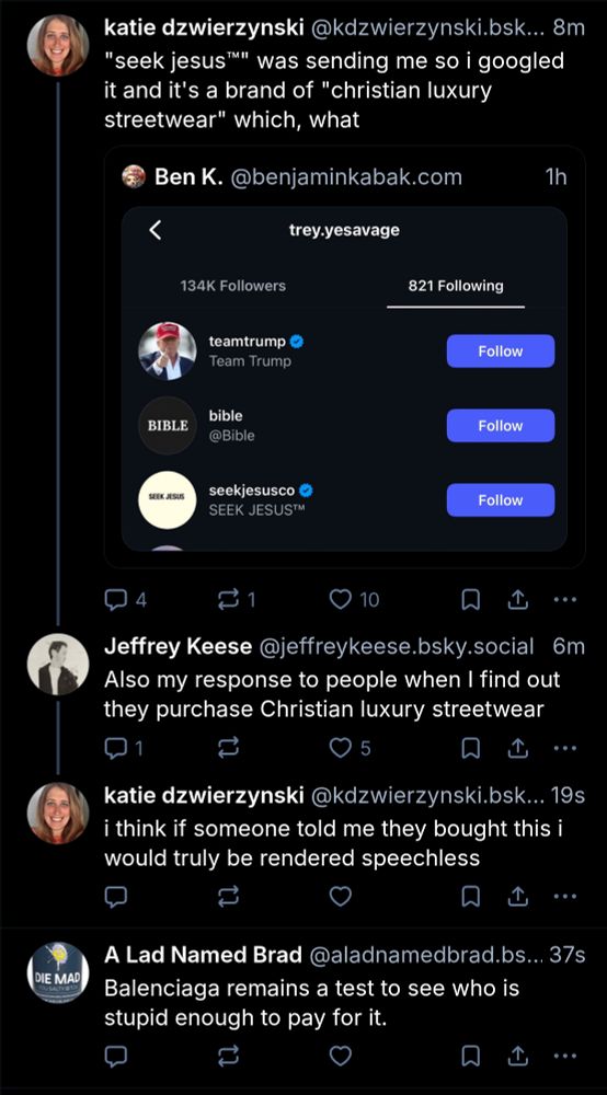 katie dzwierzynski:

"seek jesus™" was sending me so i googled it and it's a brand of "christian luxury streetwear" which, what

Reskeeting: Ben K. / @benjaminkabak.com

Screenshot of Instagram:

trey.yesavage following:

teamtrump 
jesus
seekjesusco 
6m

**********
New post/reply: 
Jeffrey Keese @jeffreykeese.bsky.social

Also my response to people when I find out they purchase Christian luxury streetwear

***********
New post/reply:
katie dzwierzynski 

i think if someone told me they bought this i would be rendered speechless 

**********
Fully separate Post:
A Lad Named Brad 

Balenciaga remains a test to see who is stupid enough to pay for it.