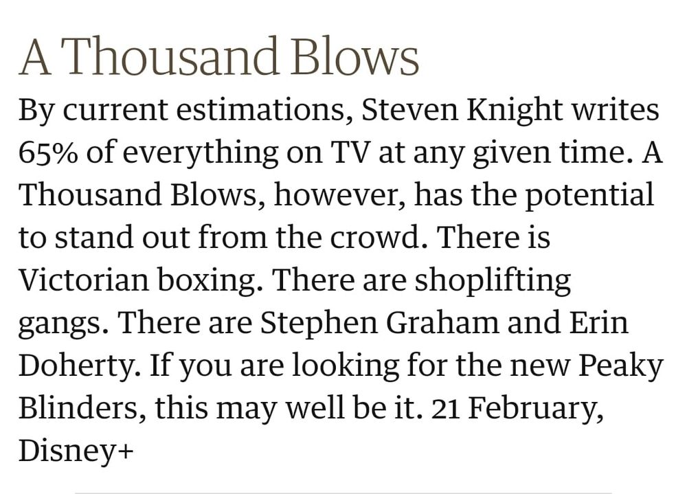 Screenshot from a Guardian TV roundup. It reads: A Thousand Blows. By current estimations, Steven Knight writes 65% of everything on TV at any given time. A Thousand Blows, however, has the potential to stand out from the crowd. There is Victorian boxing. There are shoplifting gangs. There are Stephen Graham and Erin Doherty. If you are looking for the new Peaky Blinders, this may well be it. 21 February, Disney+.