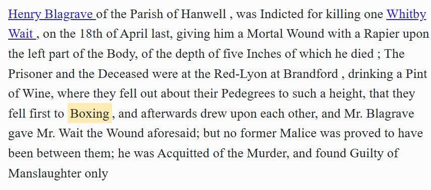 Transcript from Old Bailey Proceedings: Accounts of Criminal Trials - 

Henry Blagrave of the Parish of Hanwell , was Indicted for killing one Whitby Wait , on the 18th of April last, giving him a Mortal Wound with a Rapier upon the left part of the Body, of the depth of five Inches of which he died ; The Prisoner and the Deceased were at the Red-Lyon at Brandford , drinking a Pint of Wine, where they fell out about their Pedegrees to such a height, that they fell first to Boxing, and afterwards drew upon each other, and Mr. Blagrave gave Mr. Wait the Wound aforesaid; but no former Malice was proved to have been between them; he was Acquitted of the Murder, and found Guilty of Manslaughter only