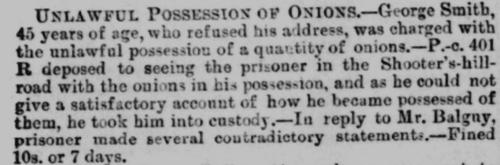 Clip from an 1885 copy of the Greenwich and Deptford observer. The article is titled UNLAWFUL POSSESSION OF ONIONS. It details the case of George Smith, 45, who refused his address when charged with the unlawful possession of a quantity of onions. A police officer saw him on Shooters Hill and George couldn't give a satisfactory account of how he came to possess so many onions. Then he made several contradictory statements. He was fined 10 shillings or 7 days jail. At no point does the article state exactly how many onions was too many onions.