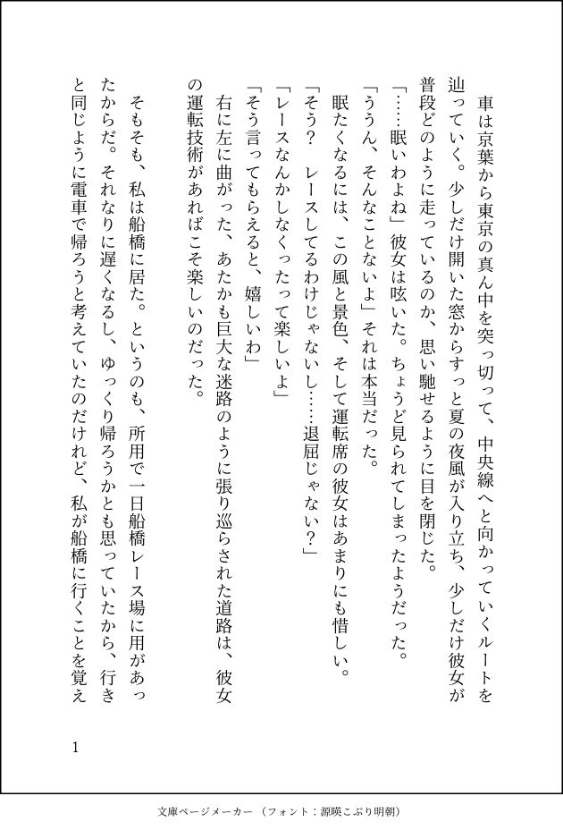 車は京葉から東京の真ん中を突っ切って、中央線へと向かっていくルートを辿っていく。少しだけ開いた窓からすっと夏の夜風が入り立ち、少しだけ彼女が普段どのように走っているのか、思い馳せるように目を閉じた。
「……眠いわよね」彼女は呟いた。ちょうど見られてしまったようだった。
「ううん、そんなことないよ」それは本当だった。
眠たくなるには、この風と景色、そして運転席の彼女はあまりにも惜しい。
「そう？　レースしてるわけじゃないし……退屈じゃない？」
「レースなんかしなくったって楽しいよ」
「そう言ってもらえると、嬉しいわ」
右に左に曲がった、あたかも巨大な迷路のように張り巡らされた道路は、彼女の運転技術があればこそ楽しいのだった。

そもそも、私は船橋に居た。というのも、所用で一日船橋レース場に用があったからだ。それなりに遅くなるし、ゆっくり帰ろうかとも思っていたから、行きと同じように電車で帰ろうと考えていたのだけれど、私が船橋に行くことを覚え