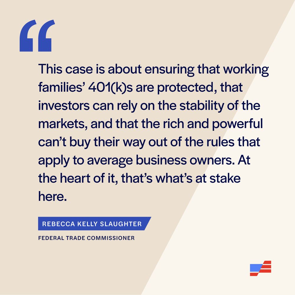"This case is about ensuring that working families’ 401(k)s are protected, that investors can rely on the stability of the markets, and that the rich and powerful can’t buy their way out of the rules that apply to average business owners. At the heart of it, that’s what’s at stake here."
Rebecca Kelly Slaughter
Federal Trade Commissioner