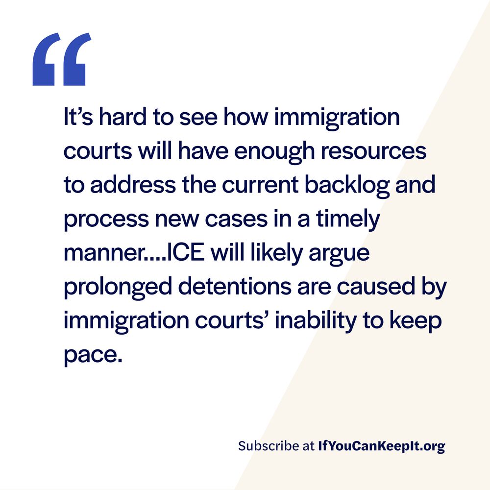 It’s hard to see how immigration courts will have enough resources to address the current backlog and process new cases in a timely manner. ICE will likely argue prolonged detentions are caused by immigration courts’ inability to keep pace.