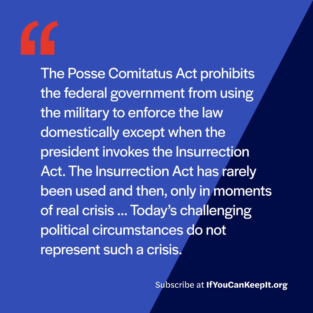 The Posse Comitatus Act prohibits the federal government from using the military to enforce the law domestically except when the president invokes the Insurrection Act. The Insurrection Act has rarely been used, and only then in moments of real crisis. Today’s challenging political circumstances do not represent such a crisis.