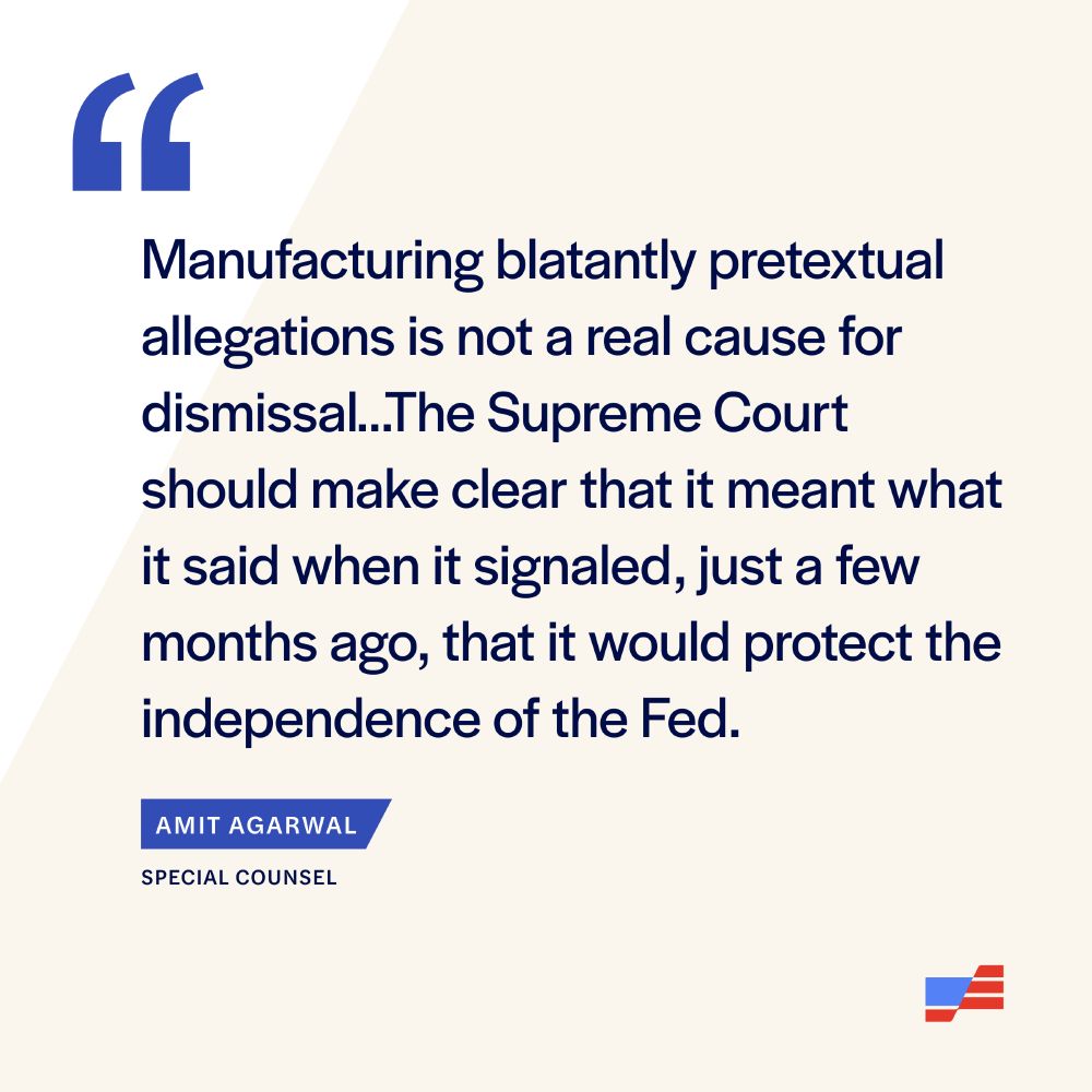 “Manufacturing blatantly pretextual allegations is not a real cause for dismissal. … The Supreme Court should make clear that it meant what it said when it signaled, just a few months ago, that it would protect the independence of the Fed.” Protect Democracy Special Counsel Amit Agarwal 