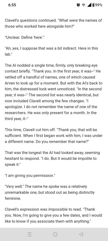 Clavell's questions continued. "What were the names of those who worked here alongside him?"

"Unclear. Define 'here'."

"Ah, yes, I suppose that was a bit indirect. Here in this lab."

The AI nodded a single time, firmly, only breaking eye contact briefly. "Thank you. In the first year, it was--" He rattled off a handful of names, one of which caused Arven to look up for a moment. But with the AI's back to him, the distressed look went unnoticed. "In the second year, it was--" The second list was nearly identical, but now included Clavell among the few changes. "I apologize. I do not remember the name of one of the researchers. He was only present for a month. In the third year, it--"

This time, Clavell cut him off. "Thank you, that will be sufficient. When I first began work with him, I was under a different name. Do you remember that name?"

That was the longest the AI had looked away, seeming hesitant to respond. "I do. But it would be impolite to speak it."

"I am giving you permission."

"Very well." The name he spoke was a relatively unremarkable one, but stood out as being distinctly feminine.

Clavell's expression was impossible to read. "Thank you. Now, I'm going to give you a few dates, and I would like to know if you associate them with anything."