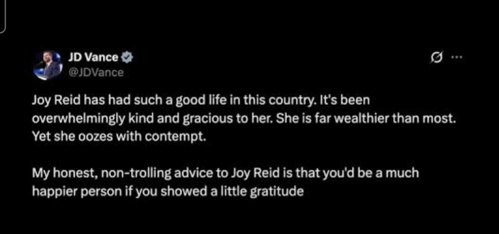 JD Vance:

"Joy Reid has had such a good life in this country. It's been overwhelmingly kind and gracious to her. She is far wealthier than most. Yet she oozes with contempt. 

My honest, non-trolling advice to Joy Reid is that you'd be a much happier person if you showed a little gratitude". 