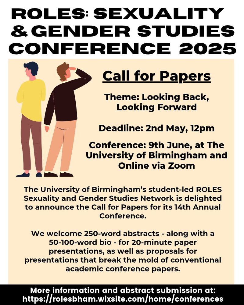 Poster announcing a Call for Papers

Theme: Looking Back,
Looking Forward

Deadline: 2nd May, 12pm

Conference: 9th June, at The University of Birmingham and Online via Zoom. 

The University of Birmingham’s student-led ROLES Sexuality and Gender Studies Network is delighted to announce the Call for Papers for its 14th Annual Conference.

We welcome 250-word abstracts - along with a 50-100-word bio - for 20-minute paper presentations, as well as proposals for presentations that break the mold of conventional academic conference papers. 

Go to https://rolesbham.wixsite.com/home/conferences for more information and to submit an abstract.