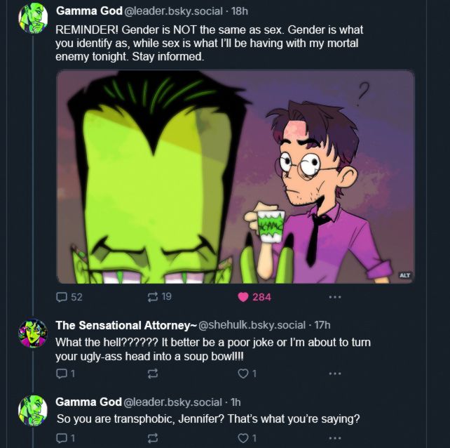 a fake bluesky screen with Samuel Sterns (the Leader) posting under the name of "gamma god@leader.bsky.social" and posting a selfie of himself doing "peace" with his fingers, cropped at his eyes and Bruce behind wondering wtf the going on with the caption "REMINDER! Gender is NOT the same as sex. Gender is what you identify as, while sex is what I'll be having with my mortal enemy tonight. Stay informed.".
Answer from Jen Walters (She-Hulk) with the username "the sensational attorney~@shehulk.bsky.social" "what the hell?????? It better be a poor joke or I'm about to turn your ugly-ass head into a soup bowl!!!". Answer from Sam "So you are transphobic, Jennifer? That's what you're saying?"