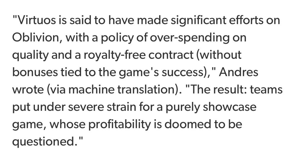 "Virtuos is said to have made significant efforts on Oblivion, with a policy of over-spending on quality and a royalty-free contract (without bonuses tied to the game's success), " Andres wrote (via machine translation). "The result: teams put under severe strain for a purely showcase game, whose profitability is doomed to be questioned."
