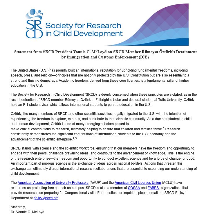 Statement from SRCD President Vonnie C. McLoyd on SRCD Member Rümeysa Öztürk’s Detainment by Immigration and Customs Enforcement (ICE) 

The United States (U.S.) has proudly built an international reputation for upholding fundamental freedoms, including speech, press, and religion—principles that are not only protected by the U.S. Constitution but are also essential to a strong and thriving democracy. Academic freedom, derived from these core liberties, is a fundamental pillar of higher education in the U.S.  

The Society for Research in Child Development (SRCD) is deeply concerned when these principles are violated, as in the recent detention of SRCD member Rümeysa Öztürk, a Fulbright scholar and doctoral student at Tufts University. Öztürk held an F-1 student visa, which allows international students to pursue education in the U.S. 

Öztürk, like many members of SRCD and other scientific societies, legally migrated to the U.S. with the intention of experiencing the freedom to explore, express, and contribute to the scientific community. As a doctoral student in child and human development, Öztürk is one of many emerging scholars poised to
make crucial contributions to research, ultimately helping to ensure that children and families thrive.1 Research consistently demonstrates the significant contributions of international students to the U.S. economy and the advancement of the scientific enterprise.2,3 

SRCD stands with science and the scientific workforce, ensuring that our members have the freedom and opportunity to engage with their peers, challenge prevailing ideas, and contribute to the advancement of knowledge. This is the engine of the research enterprise—the freedom and opportunity to conduct excellent science and be a force of change for good. An important part of rigorous science is the exchange of ideas across national borders. Actions that threaten this exchange can ultimately disrupt international research collaborations that are essential to expand…