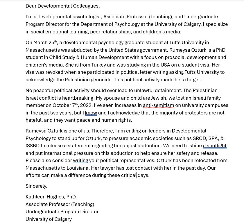 Dear Developmental Colleagues,
I’m a developmental psychologist, Associate Professor (Teaching), and Undergraduate Program Director for the Department of Psychology at the University of Calgary. I specialize in social emotional learning, peer relationships, and children’s media.  
On March 25th, a developmental psychology graduate student at Tufts University in Massachusetts was abducted by the United States government. Rumeysa Ozturk is a PhD student in Child Study & Human Development with a focus on prosocial development and children’s media. She is from Turkey and was studying in the USA on a student visa. Her visa was revoked when she participated in political letter writing asking Tufts University to acknowledge the Palestinian genocide. This political activity made her a target. 
No peaceful political activity should ever lead to unlawful detainment. The Palestinian-Israel conflict is heartbreaking. My spouse and child are Jewish, we lost an Israeli family member on October 7th, 2022. I’ve seen increases in anti-semitism on university campuses in the past two years, but I know and I acknowledge that the majority of protestors are not hateful, and they want peace and human rights. 
Rumeysa Ozturk is one of us. Therefore, I am calling on leaders in Developmental Psychology to stand up for Ozturk, to pressure academic societies such as SRCD, SRA, & ISSBD to release a statement regarding her unjust abduction. We need to shine a spotlight and put international pressure on this abduction to help ensure her safety and release. Please also consider writing your political representatives. Ozturk has been relocated from Massachusetts to Louisiana. Her lawyer has lost contact with her in the past day. Our efforts can make a difference during these critical days. 
Sincerely,
Kathleen Hughes, PhD
Associate Professor (Teaching)
Undergraduate Program Director
University of Calgary