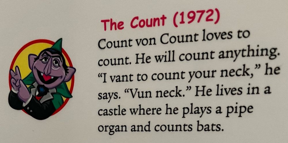Count von Count loves to count. He will count anything.
"I vant to count your neck," he says. "Vun neck." He lives in a castle where he plays a pipe organ and counts bats.