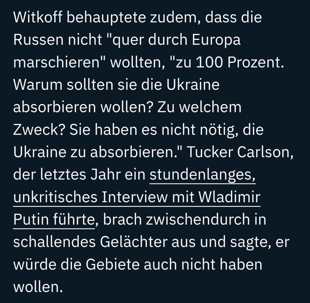 Witkoff behauptete zudem, dass die Russen nicht "quer durch Europa marschieren" wollten, "zu 100 Prozent. Warum sollten sie die Ukraine absorbieren wollen? Zu welchem Zweck? Sie haben es nicht nötig, die Ukraine zu absorbieren." Tucker Carlson, der letztes Jahr ein stundenlanges, unkritisches Interview mit Wladimir Putin führte, brach zwischendurch in schallendes Gelächter aus und sagte, er würde die Gebiete auch nicht haben wollen.