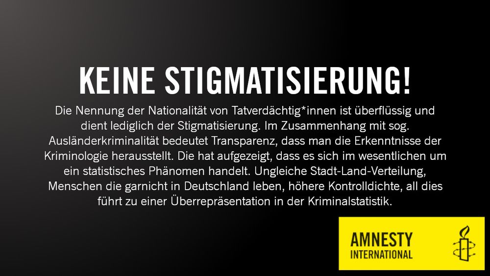 Ein SharePic von Amnesty International, in dem darauf hingewiesen wird, dass die Nennung von Nationalitäten von Tatverdächtig*innen überflüssig ist und lediglich der Stigmatisierung dient. Transparenz im Zusammenhang mit der sog. Ausländerkriminalität bedeutet, die Erkenntnisse der Kriminologie herauszustellen, wonach diese im wesentlichen ein statistisches Phänomen darstellt. Ungleiche Stadt-Land-Verteilung, Menschen die garnicht in Deutschland leben, höhere Kontrolldichte, all dies führt zu einer Überrepräsentation in der Kriminalstatistik.