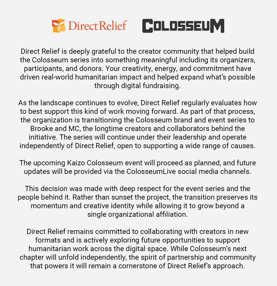 Direct Relief is deeply grateful to the creator community that helped build the Colosseum series into something meaningful including its organizers, participants, and donors. Your creativity, energy, and commitment have driven real-world humanitarian impact and helped expand what's possible through digital fundraising.

As the landscape continues to evolve, Direct Relief regularly evaluates how to best support this kind of work moving forward. As part of that process, the organization is transitioning the Colosseum brand and event series to Brooke and MC, the longtime creators and collaborators behind the initiative. The series will continue under their leadership and operate independently of Direct Relief, open to supporting a wide range of causes.

The upcoming Kaizo Colosseum event will proceed as planned, and future updates will be provided via the ColosseumLive social media channels.

This decision was made with deep respect for the event series and the people behind it. Rather than sunset the project, the transition preserves its momentum and creative identity while allowing it to grow beyond a single organizational affiliation.

Direct Relief remains committed to collaborating with creators in new formats and is actively exploring future opportunities to support humanitarian work across the digital space. While Colosseum's next chapter will unfold independently, the spirit of partnership and community that powers it will remain a cornerstone of Direct Relief's approach.