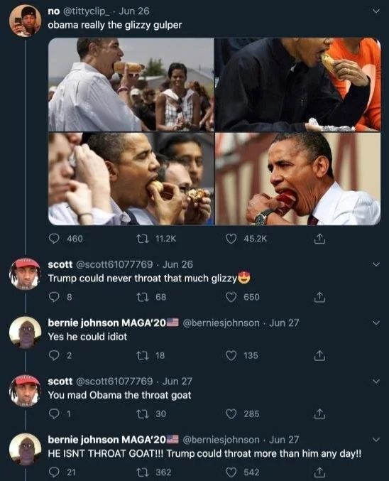 Twitter screenshot

No: "Obama really the glizzy gulper" *various images of obama eating hot dogs and other phallic foods*

Scott: "Trump could never throat that much glizzy"

Bernie johnson: "Yes he could idiot"

Scott: "You mad obama the throat goat"

Bernie johnson: "HE ISNT THROAT GOAT!!! Trump could throat more than him any day!!"