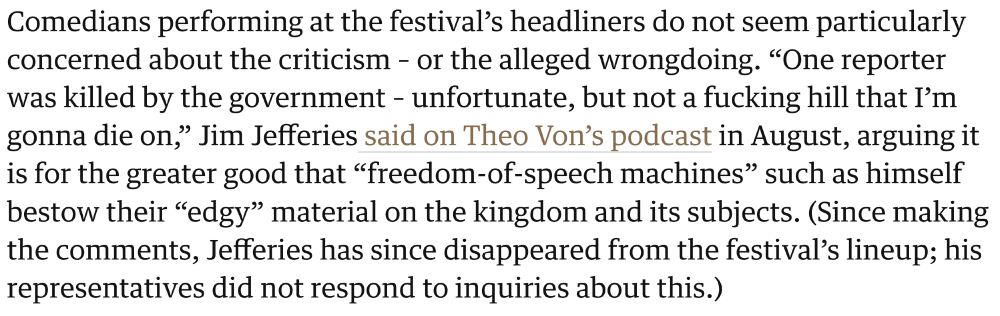 From Guardian article, "US comedians defend decision to play in Saudi Arabia: ‘They’re paying me enough to look the other way’" 

Comedians performing at the festival’s headliners do not seem particularly concerned about the criticism – or the alleged wrongdoing. “One reporter was killed by the government – unfortunate, but not a fucking hill that I’m gonna die on,” Jim Jefferies said on Theo Von’s podcast in August, arguing it is for the greater good that “freedom-of-speech machines” such as himself bestow their “edgy” material on the kingdom and its subjects. (Since making the comments, Jefferies has since disappeared from the festival’s lineup; his representatives did not respond to inquiries about this.)