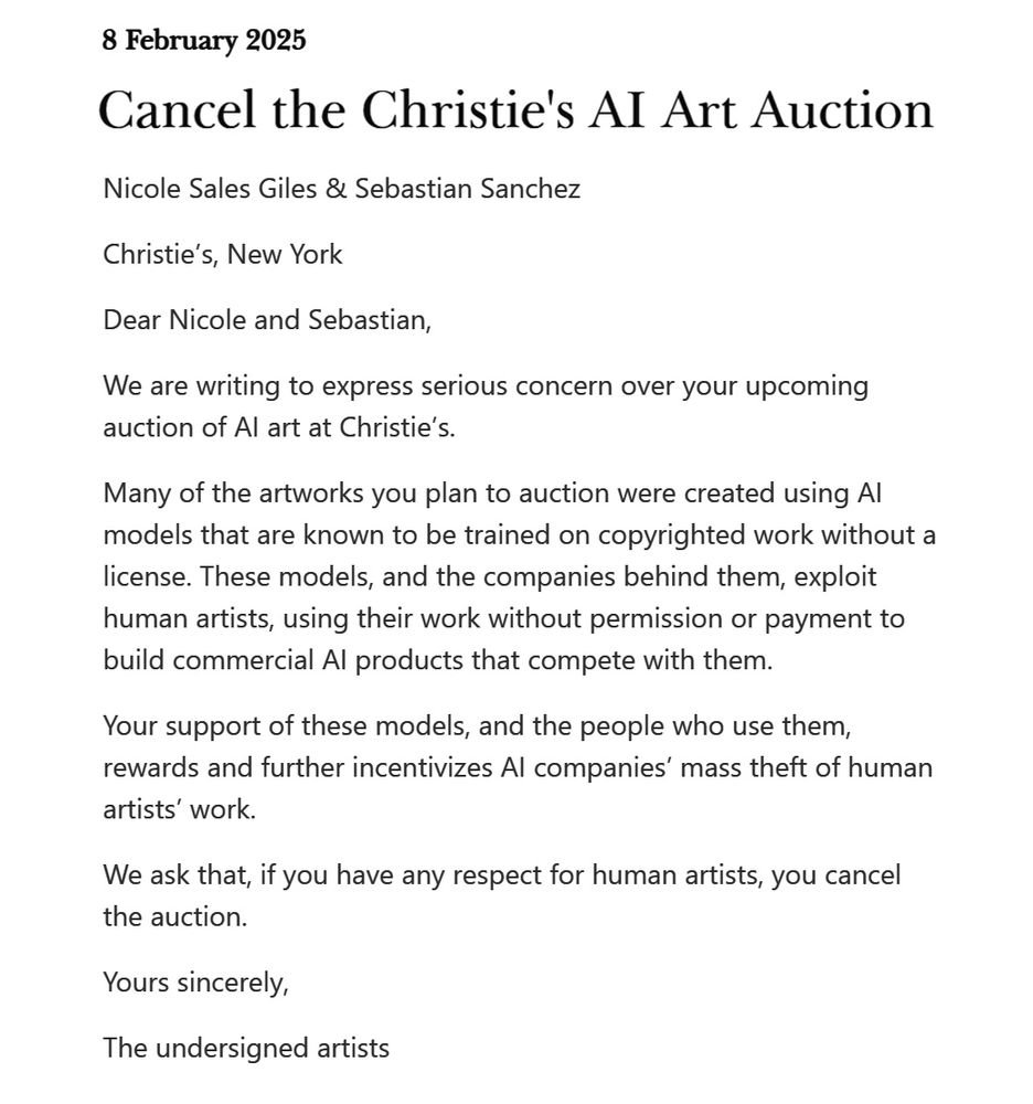 8 February 2025
Cancel the Christie's AI Art Auction

Nicole Sales Giles & Sebastian Sanchez

Christie’s, New York

Dear Nicole and Sebastian,

We are writing to express serious concern over your upcoming auction of AI art at Christie’s.

Many of the artworks you plan to auction were created using AI models that are known to be trained on copyrighted work without a license. These models, and the companies behind them, exploit human artists, using their work without permission or payment to build commercial AI products that compete with them.

Your support of these models, and the people who use them, rewards and further incentivizes AI companies’ mass theft of human artists’ work.

We ask that, if you have any respect for human artists, you cancel the auction.

Yours sincerely,

The undersigned artists