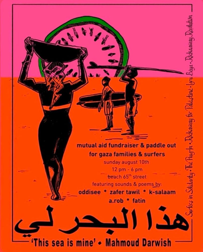 Mutual Aid Fundraiser and Paddle Out for Gaza Families and Surfers 
Sunday,August 10th, 12pm - 6pm
featuring sounds & poems by oddisee, zafer tawil, k-salaam, a.rob, & fatin

Surfers in Solidarity
The Plug-in 
Rockaway for Palestine 
Laru Beya 
Rockaway Revolution 

The graphic is a horizon made up of a pink tip strip with an orange colored block below, a person wearing a keffiyeh on their head walks balancing a basket on their head. In the foreground while two surfers holding boards look out in the distance. 
Below them the text reads: 'Thus Sea is Mine' • Mahmoud Darwish 


