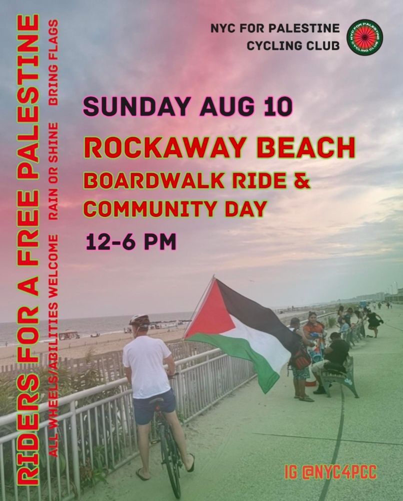 RIDERS FOR A FREE PALESTINE 
ALL WHEELS AND ABILITIES WELCOME 
RAIN OR SHINE 
BRING FLAGS 

NYC FOR PALESTINE CYCLING CLUB 

SUNDAY AUGUST 10
Rockaway Beach Boardwalk Ride and Community Day 
12-6pm 

ig @nyc4pcc

Photo and background: People standing and sitting along the boardwalk overlooking the shore, with a bicyclist with a large Palestinian flag in the forefront

