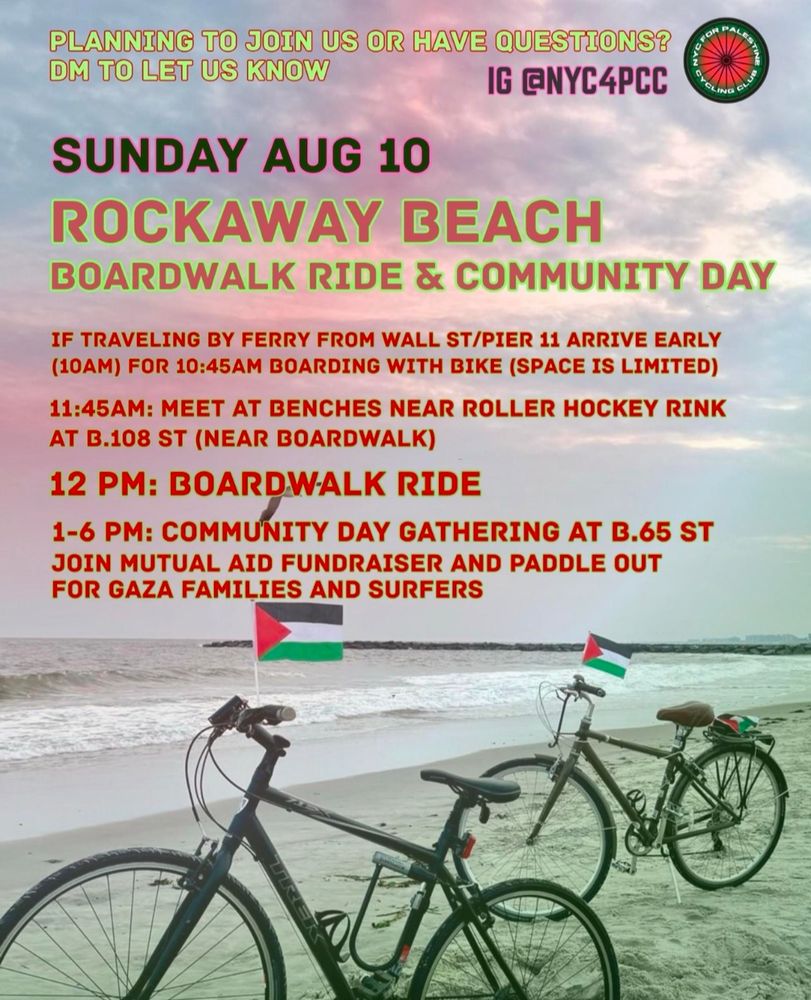 PLANNING TO JOIN US OR HAVE QUESTIONS? 
DM ON IG TO LET US KNOW. 
ig @nyc4pcc

SUNDAY AUGUST 10TH 
ROCKAWAY BEACH BOARDWALK RIDE AND COMMUNITY DAY 

IF TRAVELING BY FERRY FROM WALL STREET/ PIER 11 ARRIVE EARLY (10am) for 10:45am boarding with bike (space is limited) 

11:45am: Meet at benches near roller hockey rink at B.108 St (near boardwalk) 

12pm: Boardwalk Ride 

1-6pm: community day gathering at B.65 St 
Join mutual Aid fundraiser and panel out for Gaza families and surfers 

Background photo: two bicycles dinner with Palestine flags standing along the ocean shore 