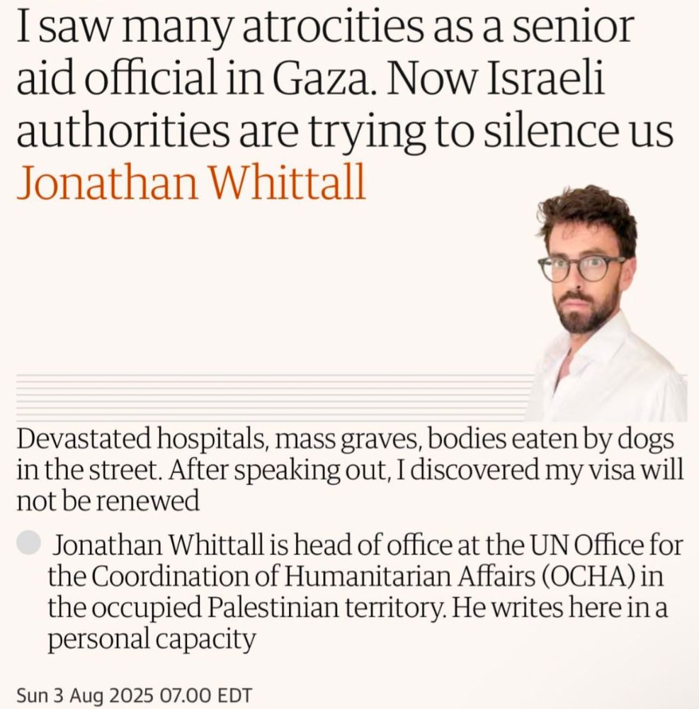 Guardian op-ed piece by Jonathan WhittalI saw many atrocities as a senior aid official in Gaza. Now Israeli authorities are trying to silence us.

Devastated hospitals, mass Graves, bodies eaten by dogs in the street. After speaking out, I discovered my Visa will not be renewed. 

Jonathan Whittal is head of office at the UN Office for the Coordination of Humanitarian Affairs (OCHA) in the occupied Palestine territory. He writes here in a personal capacity. 