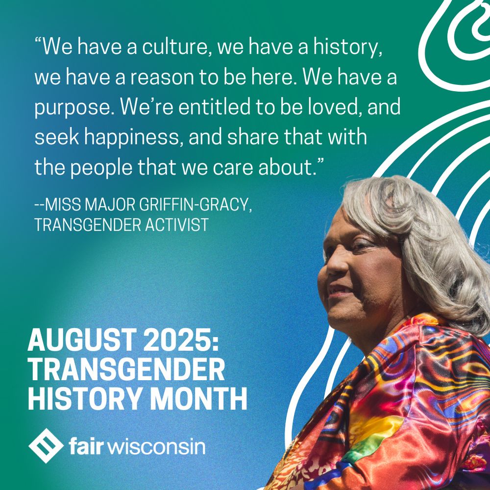 “We have a culture, we have a history, we have a reason to be here. We have a purpose. We’re entitled to be loved, and seek happiness, and share that with the people that we care about.” --Miss Major Griffin-Gracy,
Transgender activist. August 2025:
Transgender history month
