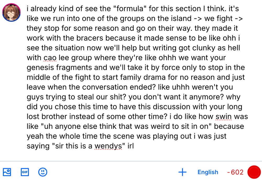 i already kind of see the "formula" for this section I think. it's like we run into one of the groups on the island -> we fight -> they stop for some reason and go on their way. they made it work with the bracers because it made sense to be like ohh i see the situation now we'll help but writing got clunky as hell with cao lee group where they're like ohhh we want your genesis fragments and we'll take it by force only to stop in the middle of the fight to start family drama for no reason and just leave when the conversation ended? like uhhh weren't you guys trying to steal our shit? you don't want it anymore? why did you chose this time to have this discussion with your long lost brother instead of some other time? i do like how swin was like "uh anyone else think that was weird to sit in on" because yeah the whole time the scene was playing out i was just saying "sir this is a wendys" irl