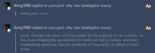 a couple replies from tumblr user thing1982 replying to a post "why was beetlejuice mossy" first saying "goofy changes his name ever few years for the purpose of tax evasion, he has been dodging the government for well over half a century and oews hardworking american citizens hundred of thousands of dollars in back taxes" with a follow up reply saying "wrong post sorry."