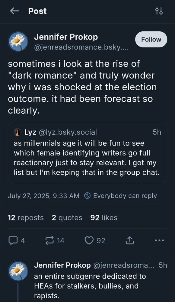 A screenshot of a bluesky quote repost from jenreadsromance reading "sometimes i look at the rise of "dark romance" and truly wonder why i was shocked at the election outcome. it had been forecast so clearly." The quoted post reads "as millennials age it will be fun to see which female identifying writers go full reactionary just to stay relevant. I got my list but I’m keeping that in the group chat." Jennifer replies to the quote repost with "an entire subgenre dedicated to HEAs for stalkers, bullies, and rapists."