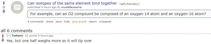 reddit /r/chemistry post: Can isotopes of the same element bind together? For example, can an O2 compound be composed of an oxygen-14 atom and an oxygen-16 atom?

Top reply from /u/Tortenn: Yes, but one half weighs more so it will tip over
