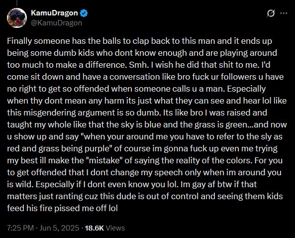 KamuDragon

Finally someone has the balls to clap back to this man and it ends up being some dumb kids who dont know enough and are playing around too much to make a difference. Smh. I wish he did that shit to me. I'd come sit down and have a conversation like bro fuck ur followers u have no right to get so offended when someone calls u a man. Especially when thy dont mean any harm its just what they can see and hear lol like this misgendering argument is so dumb. Its like bro I was raised and taught my whole like that the sky is blue and the grass is green...and now u show up and say "when your around me you have to refer to the sly as red and grass being purple" of course im gonna fuck up even me trying my best ill make the "mistake" of saying the reality of the colors. For you to get offended that I dont change my speech only when im around you is wild. Especially if I dont even know you lol. Im gay af btw if that matters just ranting cuz this dude is out of control and seeing them kids feed his fire pissed me off lol 
