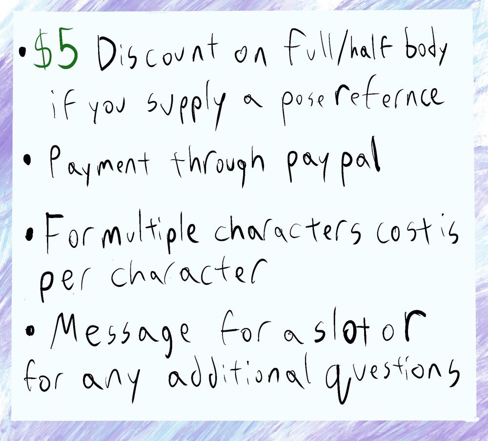 Text displayed. 5$ Discount on full/half body if you supply a pose reference. Payment through Paypal. For multiple characters cost is per character. Message for a slot or any additional questions.