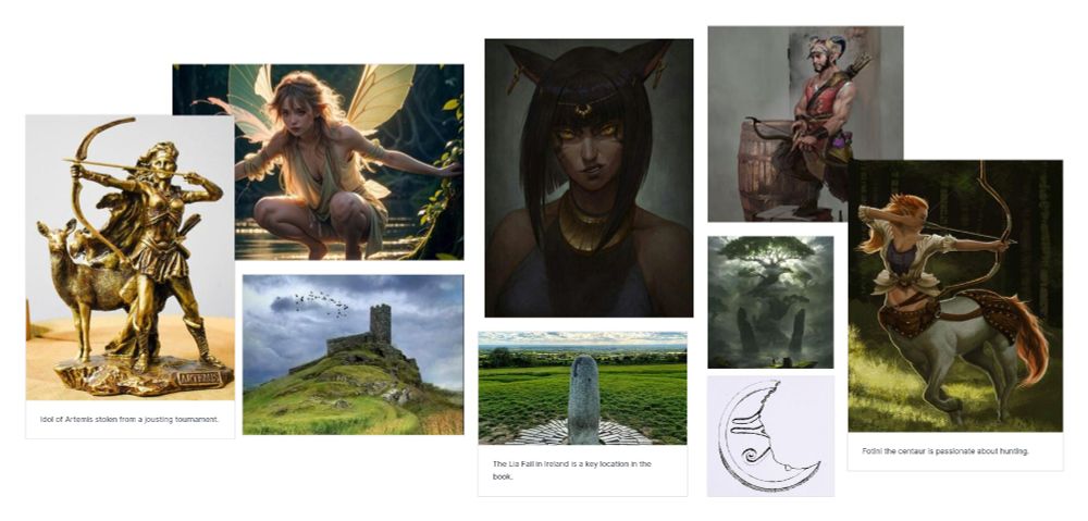 Far left: a golden idol of the goddess Artemis. 
Left top: A fairy similar to the character Ailsa in the novel.
Left bottom: a castle with a single tower surrounded by green hills. 
Middle top: A part cat part woman. Similar to how I picture the Cat Si in the novel. 
Middle bottom: The Lia Fail in Ireland. 
Right top: A male satyr holding a bow. Similar to the character Tragos in the novel. 
Right middle: A giant tree. Two similar trees feature prominently in the story. 
Right bottom: A broken disc making a crescent shape. An ancient symbol is partially visible. This image was hand drawn by me, Christopher Lee. 
Far right: A female centaur shooting an arrow with a bow. She is similar to how I picture Fotini in the story. 

Most artwork was found on Pinterest. I saved all the images here where the artists can be seen: https://pin.it/7qJhhU36t 