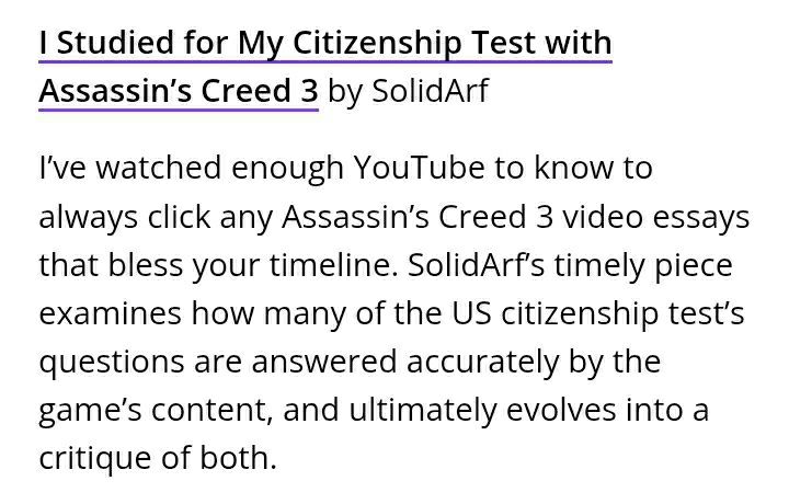 I Studied for My Citizenship Test with Assassin's Creed 3

"I’ve watched enough YouTube to know to always click any Assassin’s Creed 3 video essays that bless your timeline. SolidArf’s timely piece examines how many of the US citizenship test’s questions are answered accurately by the game’s content, and ultimately evolves into a critique of both." - Writeup by Denis Kefallinos (LambHoot)